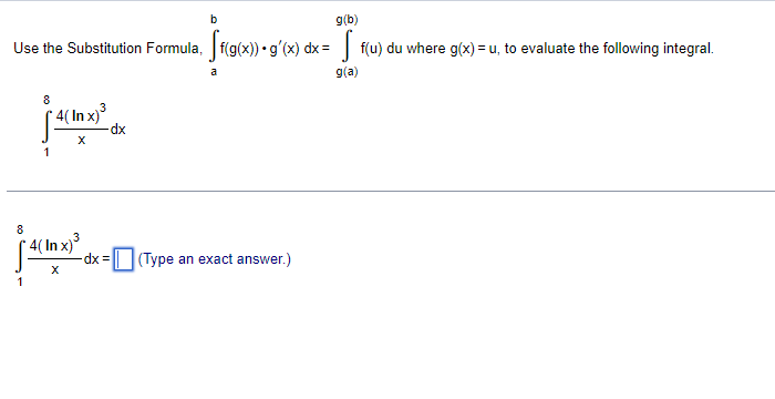 Use the Substitution Formula, \(\int_{a}^{b} f(g(x)) \cdot g'(x) \, dx = \int_{g(a)}^{g(b)} f(u) \, du \text{ where } g(x)=u,\) to evaluate the following integral.

\[
\int_{1}^{8} \frac{(4 \ln x)^3}{x} \, dx
\]

\[
\int_{1}^{8} \frac{(4 \ln x)^3}{x} \, dx = \boxed{\phantom{()} \text{(Type an exact answer.)}}
\]