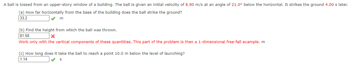 ---

**Projectile Motion Problem**

A ball is tossed from an upper-story window of a building. The ball is given an initial velocity of **8.90 m/s** at an angle of **21.0° below the horizontal**. It strikes the ground **4.00 s** later.

1. **How far horizontally from the base of the building does the ball strike the ground?**
   - **Answer:** 33.2 m ✔️

2. **Find the height from which the ball was thrown.**
   - **Answer:** 81.58 m ❌
   - **Note:** Work only with the vertical components of these quantities. This part of the problem is then a 1-dimensional free-fall example.

3. **How long does it take the ball to reach a point 10.0 m below the level of launching?**
   - **Answer:** 1.14 s ✔️

For further understanding, it's crucial to break down the components of the ball's motion into horizontal and vertical segments, utilizing kinematic equations and vector decomposition.

---