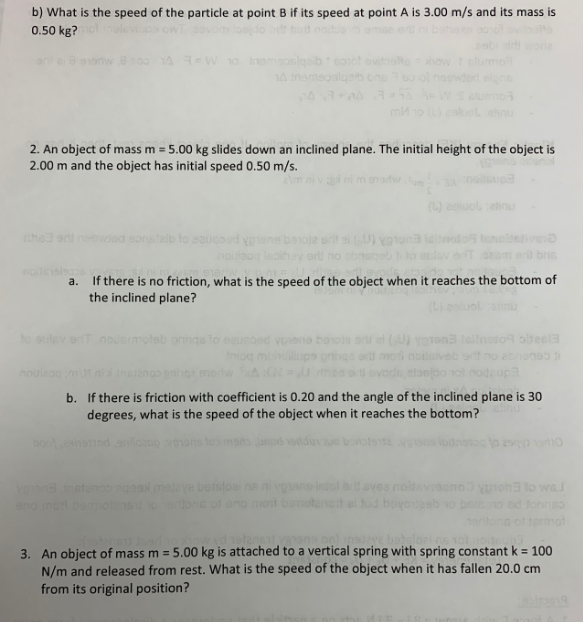 ### Physics Problems on Motion and Friction

#### Problem Set:

1. **Particle Speed Calculation**
   - **Question:**
     b) What is the speed of the particle at point B if its speed at point A is 3.00 m/s and its mass is 0.50 kg?

2. **Object Sliding Down an Inclined Plane**
   - **Given Data:**
     - Mass of the object, \( m = 5.00 \, \text{kg} \)
     - Initial height of the object, \( h = 2.00 \, \text{m} \)
     - Initial speed of the object, \( v_0 = 0.50 \, \text{m/s} \)

   - **Questions:**
     a) If there is no friction, what is the speed of the object when it reaches the bottom of the inclined plane?

     b) If there is friction with a coefficient of \(\mu = 0.20\) and the angle of the inclined plane is \(30^\circ\), what is the speed of the object when it reaches the bottom?

3. **Object Attached to Vertical Spring**
   - **Given Data:**
     - Mass of the object, \( m = 5.00 \, \text{kg} \)
     - Spring constant, \( k = 100 \, \text{N/m} \)
     - Displacement from initial position, \( x = 20.0 \, \text{cm} \) (or \( 0.20 \, \text{m} \))
   
   - **Question:**
     What is the speed of the object when it has fallen 20.0 cm from its original position?

#### Explanation of Concepts:

- **Speed Calculation at Different Points:**
  Calculations often use principles of conservation of energy and kinematics equations to find the final speed of objects.

- **Impact of Friction:**
  Understanding how frictional forces impact the motion of objects on inclined planes, involving calculations of frictional force and its impact on net acceleration and final speed.

- **Spring-Mass Systems:**
  Use concepts of potential energy in springs (Hooke’s Law) and gravitational potential energy to determine the speed at a given displacement.

#### Diagrams and Graphs

**Note:**
This document did not contain any diagrams or graphs, but for an educational website, including