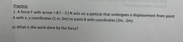 **Practice:**

1. A force **F** with \(\vec{F} = 8\hat{i} - 3\hat{j} \, \text{N}\) acts on a particle that undergoes a displacement from point A with \(x, y\) coordinates \((1 \, \text{m}, 0 \, \text{m})\) to point B with coordinates \((2 \, \text{m}, -2 \, \text{m})\).

    a) What is the work done by the force?

---

**Solution:**

To find the work done by the force \(\vec{F}\), we use the dot product of the force vector and the displacement vector.

First, determine the displacement vector \(\vec{d}\):
\[
\vec{d} = (2 \, \text{m} - 1 \, \text{m})\hat{i} + (-2 \, \text{m} - 0 \, \text{m})\hat{j} = \hat{i} - 2\hat{j}
\]

Next, find the dot product of \(\vec{F}\) and \(\vec{d}\):
\[
\vec{F} = 8\hat{i} - 3\hat{j}
\]
\[
\vec{d} = 1\hat{i} - 2\hat{j}
\]
\[
\vec{F} \cdot \vec{d} = (8\hat{i} - 3\hat{j}) \cdot (1\hat{i} - 2\hat{j})
\]
\[
= 8\hat{i} \cdot 1\hat{i} + 8\hat{i} \cdot (-2\hat{j}) - 3\hat{j} \cdot 1\hat{i} - 3\hat{j} \cdot (-2\hat{j})
\]
\[
= 8 \cdot 1 + 8 \cdot 0 - 3 \cdot 0 - 3 \cdot (-2)
\]
\[
= 8 + 6
\]
\[
= 14 \, \text{J}
\]

So, the work done by the force is