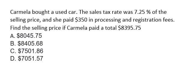 Carmela bought a used car. The sales tax rate was 7.25 % of the
selling price, and she paid $350 in processing and registration fees.
Find the selling price if Carmela paid a total $8395.75
A. $8045.75
B. $8405.68
C. $7501.86
D. $7051.57
