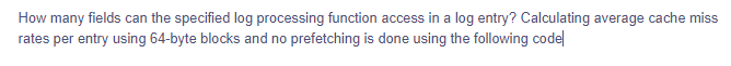 How many fields can the specified log processing function access in a log entry? Calculating average cache miss
rates per entry using 64-byte blocks and no prefetching is done using the following code