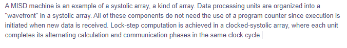 A MISD machine is an example of a systolic array, a kind of array. Data processing units are organized into a
"wavefront" in a systolic array. All of these components do not need the use of a program counter since execution is
initiated when new data is received. Lock-step computation is achieved in a clocked-systolic array, where each unit
completes its alternating calculation and communication phases in the same clock cycle.