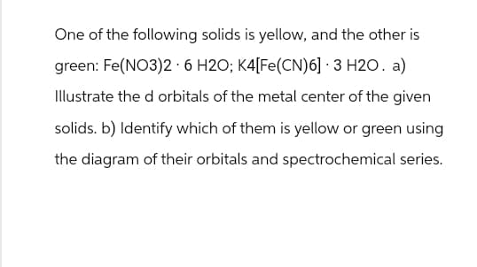 One of the following solids is yellow, and the other is
green: Fe(NO3)2 · 6 H2O; K4[Fe(CN)6] 3 H2O. a)
Illustrate the d orbitals of the metal center of the given
solids. b) Identify which of them is yellow or green using
the diagram of their orbitals and spectrochemical series.