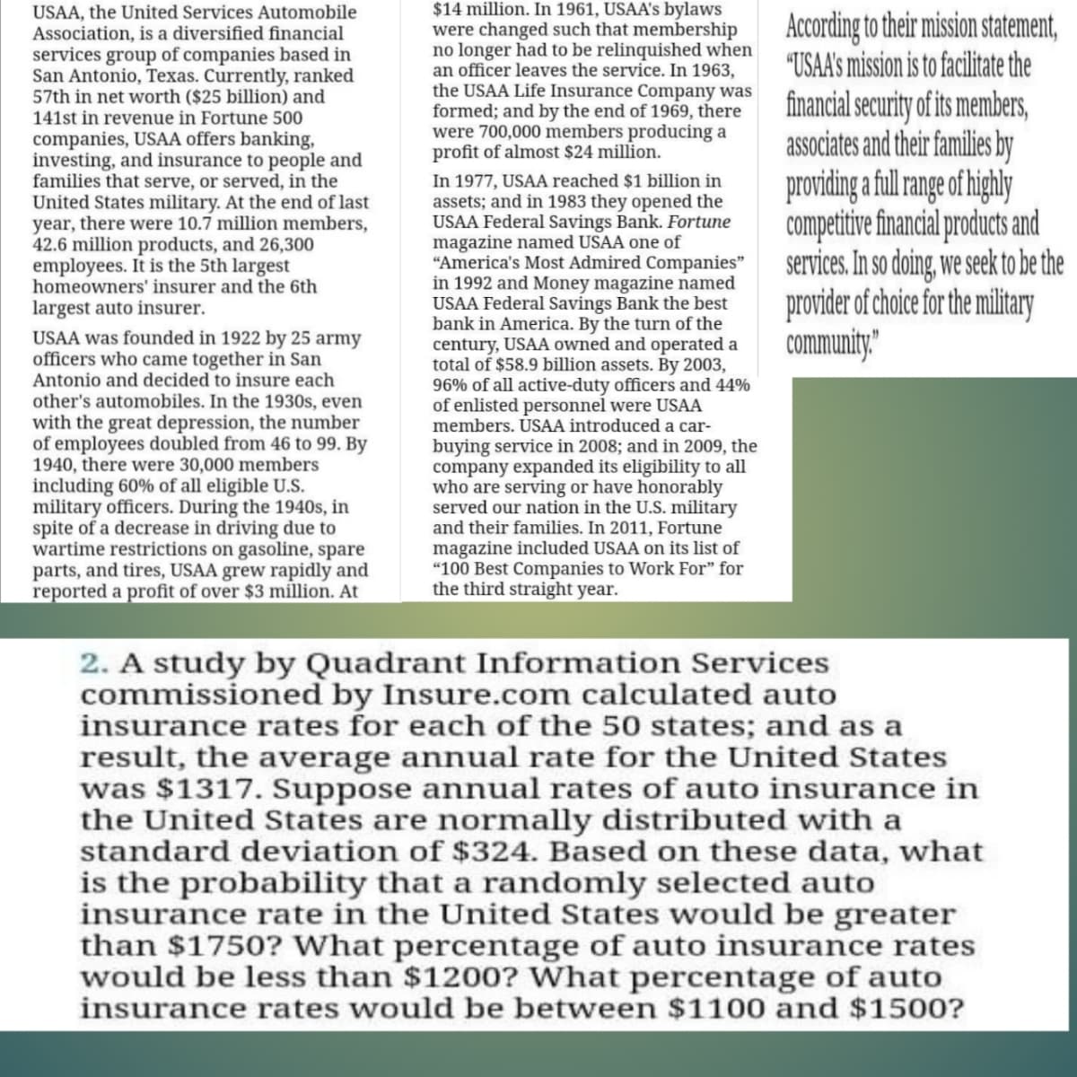 $14 million. In 1961, USAA's bylaws
were changed such that membership
no longer had to be relinquished when
an officer leaves the service. In 1963,
the USAA Life Insurance Company was
formed; and by the end of 1969, there
were 700,000 members producing a
profit of almost $24 million.
In 1977, USAA reached $1 billion in
assets; and in 1983 they opened the
USAA Federal Savings Bank. Fortune
magazine named USAA one of
"America's Most Admired Companies"
in 1992 and Money magazine named
USAA Federal Savings Bank the best
bank in America. By the turn of the
century, USAA owned and operated a
total of $58.9 billion assets. By 2003,
96% of all active-duty officers and 44%
of enlisted personnel were USAA
members. USAA introduced a car-
USAA, the United Services Automobile
Association, is a diversified financial
services group of companies based in
San Antonio, Texas. Currently, ranked
57th in net worth ($25 billion) and
According to their mission statement,
"USAA's mission is to facilitate the
financial security of its members,
associates and their families by
providing a ful ange of highly
competitivefinancial products and
services. In so doing, we seek to be the
provider of choice for the military
community"
141st in revenue in Fortune 500
companies, USAA offers banking,
investing, and insurance to people and
families that serve, or served, in the
United States military. At the end of last
year, there were 10.7 million members,
42.6 million products, and 26,300
employees. It is the 5th largest
homeowners' insurer and the 6th
largest auto insurer.
USAA was founded in 1922 by 25 army
officers who came together in San
Antonio and decided to insure each
other's automobiles. In the 1930s, even
with the great depression, the number
of employees doubled from 46 to 99. By
1940, there were 30,000 members
including 60% of all eligible U.S.
military officers. During the 1940s, in
spite of a decrease in driving due to
wartime restrictions on gasoline, spare
parts, and tires, USAA grew rapidly and
reported a profit of over $3 million. At
buying service in 2008; and in 2009, the
company expanded its eligibility to all
who are serving or have honorably
served our nation in the U.S. military
and their families. In 2011, Fortune
magazine included USAA on its list of
"100 Best Companies to Work For" for
the third straight year.
2. A study by Quadrant Information Services
commissioned by Insure.com calculated auto
insurance rates for each of the 50 states; and as a
result, the average annual rate for the United States
was $1317. Suppose annual rates of auto insurance in
the United States are normally distributed with a
standard deviation of $324. Based on these data, what
is the probability that a randomly selected auto
insurance rate in the United States would be greater
than $1750? What percentage of auto insurance rates
would be less than $1200? What percentage of auto
insurance rates would be between $1100 and $1500?
