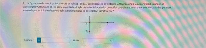 In the figure, two isotropic point sources of light (5, and S₂) are separated by distance 2.60 um along ay axds and emit in phase at
wavelength 920 nm and at the same amplitude. A light detector is located at point Pat coordinate xp on the x axis. What is the greatest
value of xp at which the detected light is minimum due to destructive interference?
Number
Units