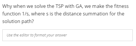 Why when we solve the TSP with GA, we make the fitness
function 1/s, where s is the distance summation for the
solution path?
Use the editor to format your answer
