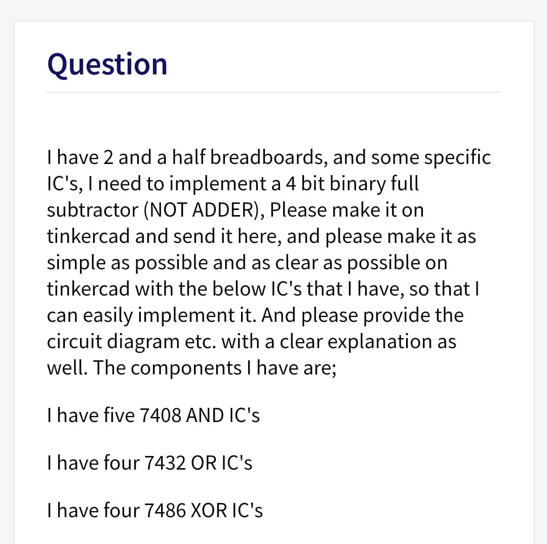 Question
I have 2 and a half breadboards, and some specific
IC's, I need to implement a 4 bit binary full
subtractor (NOT ADDER), Please make it on
tinkercad and send it here, and please make it as
simple as possible and as clear as possible on
tinkercad with the below IC's that I have, so that I
can easily implement it. And please provide the
circuit diagram etc. with a clear explanation as
well. The components I have are;
I have five 7408 AND IC's
I have four 7432 OR IC's
Ihave four 7486 XOR IC's
