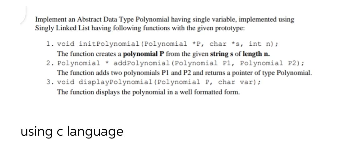 Implement an Abstract Data Type Polynomial having single variable, implemented using
Singly Linked List having following functions with the given prototype:
1. void initPolynomial (Polynomial *P, char *s, int n) ;
The function creates a polynomial P from the given string s of length n.
2. Polynomial * addPolynomial(Polynomial P1, Polynomial P2);
The function adds two polynomials P1 and P2 and returns a pointer of type Polynomial.
3. void displayPolynomial(Polynomial P, char var);
The function displays the polynomial in a well formatted form.
using c language
