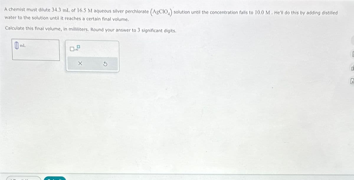 A chemist must dilute 34.3 mL of 16.5 M aqueous silver perchlorate (AgCIO4) solution until the concentration falls to 10.0 M. He'll do this by adding distilled
water to the solution until it reaches a certain final volume.
Calculate this final volume, in milliliters. Round your answer to 3 significant digits.
0
K