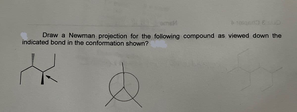 omsl
Aalgado E O
Draw a Newman projection for the following compound as viewed down the
indicated bond in the conformation shown?
E