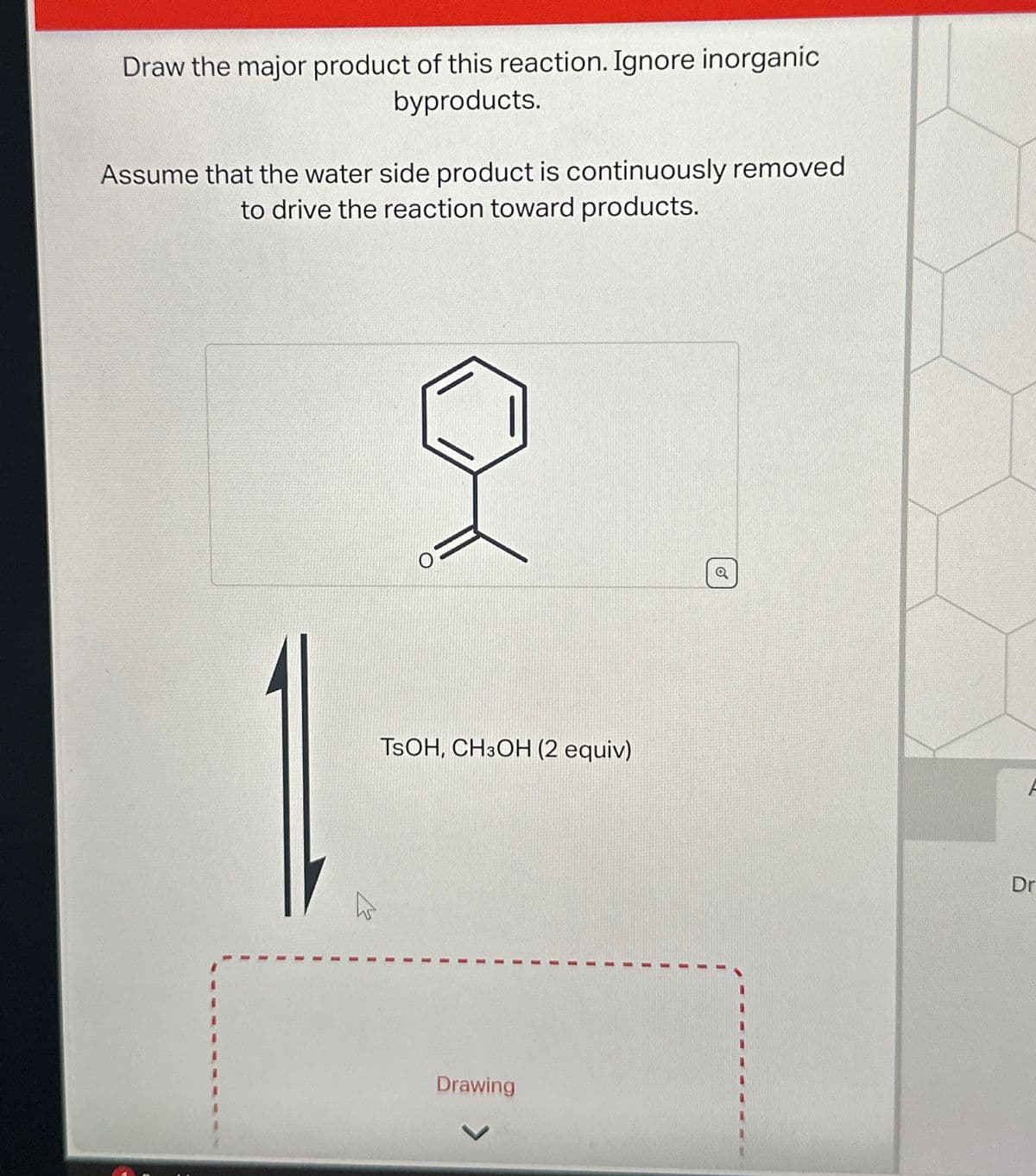 Draw the major product of this reaction. Ignore inorganic
byproducts.
Assume that the water side product is continuously removed
to drive the reaction toward products.
TSOH, CH3OH (2 equiv)
Drawing
Q
F
Dr