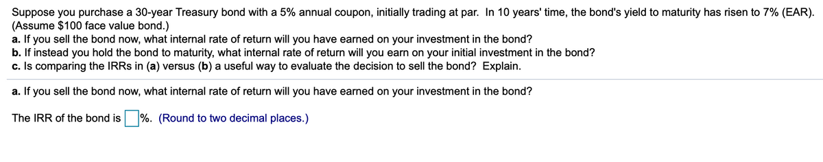 Suppose you purchase a 30-year Treasury bond with a 5% annual coupon, initially trading at par. In 10 years' time, the bond's yield to maturity has risen to 7% (EAR).
(Assume $100 face value bond.)
a. If you sell the bond now, what internal rate of return will you have earned on your investment in the bond?
b. If instead you hold the bond to maturity, what internal rate of return will you earn on your initial investment in the bond?
c. Is comparing the IRRs in (a) versus (b) a useful way to evaluate the decision to sell the bond? Explain.
a. If you sell the bond now, what internal rate of return will you have earned on your investment in the bond?
The IRR of the bond is %. (Round to two decimal places.)