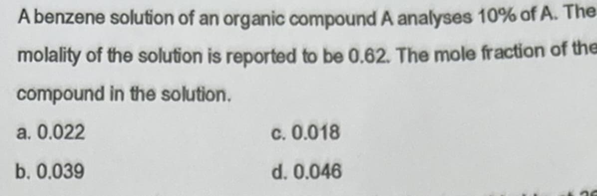 A benzene solution of an organic compound A analyses 10% of A. The
molality of the solution is reported to be 0.62. The mole fraction of the
compound in the solution.
a. 0.022
b. 0.039
c. 0.018
d. 0.046