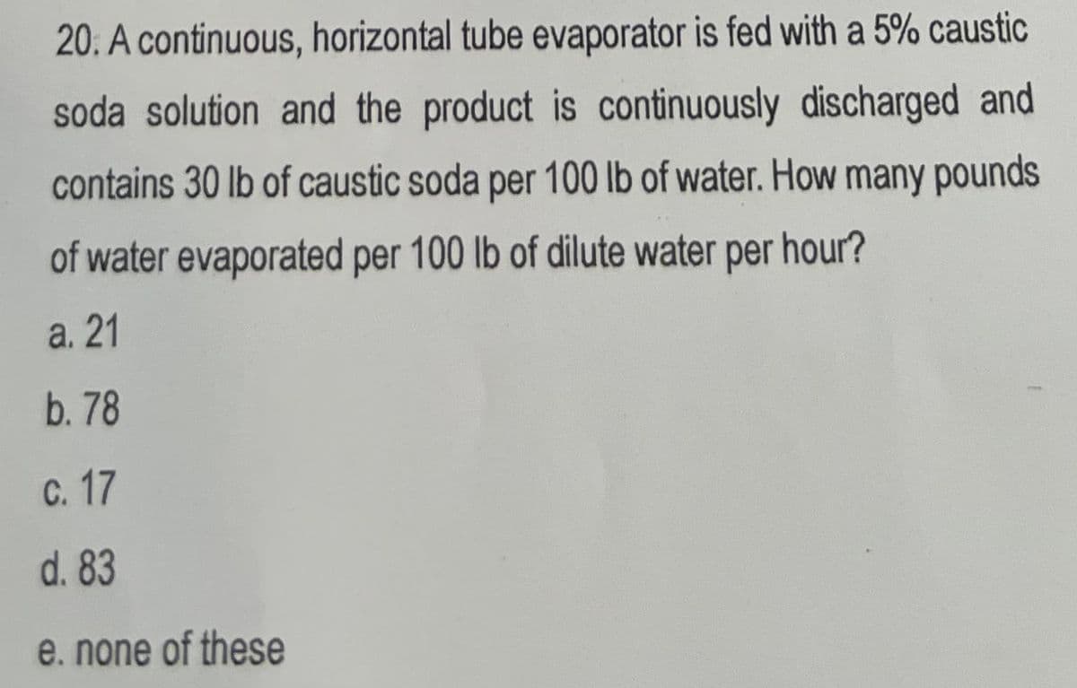 20. A continuous, horizontal tube evaporator is fed with a 5% caustic
soda solution and the product is continuously discharged and
contains 30 lb of caustic soda per 100 lb of water. How many pounds
of water evaporated per 100 lb of dilute water per hour?
a. 21
b. 78
c. 17
d. 83
e. none of these