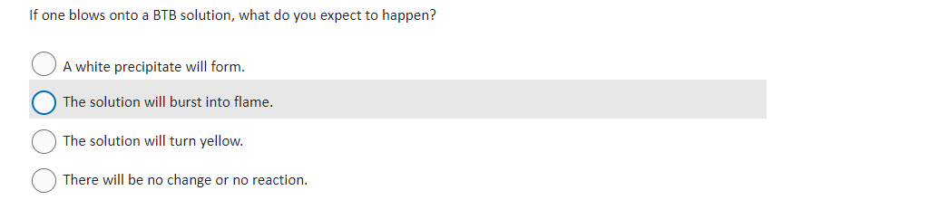 If one blows onto a BTB solution, what do you expect to happen?
A white precipitate will form.
The solution will burst into flame.
The solution will turn yellow.
There will be no change or no reaction.
