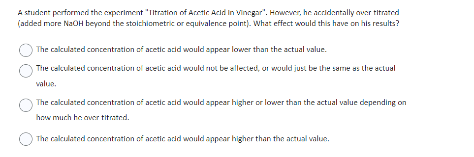 A student performed the experiment "Titration of Acetic Acid in Vinegar". However, he accidentally over-titrated
(added more NaOH beyond the stoichiometric or equivalence point). What effect would this have on his results?
The calculated concentration of acetic acid would appear lower than the actual value.
The calculated concentration of acetic acid would not be affected, or would just be the same as the actual
value.
The calculated concentration of acetic acid would appear higher or lower than the actual value depending on
how much he over-titrated.
The calculated concentration of acetic acid would appear higher than the actual value.