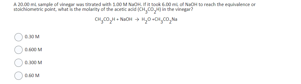 A 20.00 mL sample of vinegar was titrated with 1.00 M NaOH. If it took 6.00 mL of NaOH to reach the equivalence or
stoichiometric point, what is the molarity of the acetic acid (CH₂CO₂H) in the vinegar?
CH₂CO₂H + NaOH → H₂O+CH₂CO₂Na
O
0.30 M
0.600 M
0.300 M
0.60 M