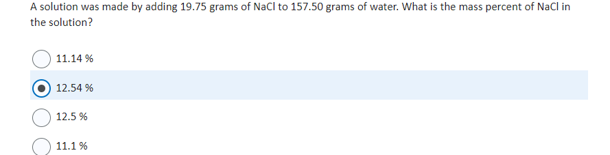 A solution was made by adding 19.75 grams of NaCl to 157.50 grams of water. What is the mass percent of NaCl in
the solution?
11.14 %
12.54%
12.5 %
11.1 %