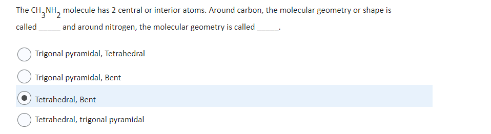 The CH3NH2
NH, molecule has 2 central or interior atoms. Around carbon, the molecular geometry or shape is
and around nitrogen, the molecular geometry is called
called
Trigonal pyramidal, Tetrahedral
Trigonal pyramidal, Bent
Tetrahedral, Bent
Tetrahedral, trigonal pyramidal