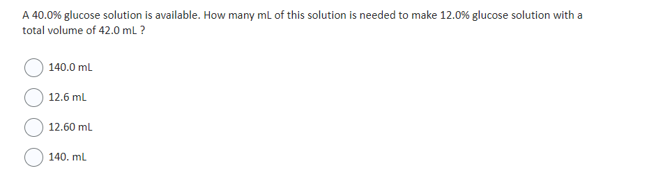 A 40.0% glucose solution is available. How many mL of this solution is needed to make 12.0% glucose solution with a
total volume of 42.0 mL ?
140.0 mL
12.6 mL
12.60 mL
140. mL