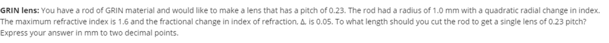 GRIN lens: You have a rod of GRIN material and would like to make a lens that has a pitch of 0.23. The rod had a radius of 1.0 mm with a quadratic radial change in index.
0.23 pitch?
The maximum refractive index is 1.6 and the fractional change in index of refraction, A, is 0.05. To what length should you cut the rod to get a single lens
Express your answer in mm to two decimal points.
