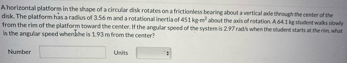 A horizontal platform in the shape of a circular disk rotates on a frictionless bearing about a vertical axle through the center of the
disk. The platform has a radius of 3.56 m and a rotational inertia of 451 kg-m2 about the axis of rotation. A 64.1 kg student walks slowly
from the rim of the platform toward the center. If the angular speed of the system is 2.97 rad/s when the student starts at the rim, what
is the angular speed whenshe is 1.93 m from the center?
Number
Units
