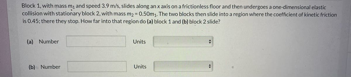 Block 1, with mass m1 and speed 3.9 m/s, slides along an x axis on a frictionless floor and then undergoes a one-dimensional elastic
collision with stationary block 2, with mass m2 = 0.50m1. The two blocks then slide into a region where the coefficient of kinetic friction
is 0.45; there they stop. How far into that region do (a) block 1 and (b) block 2 slide?
(a) Number
Units
(b) Number
Units
