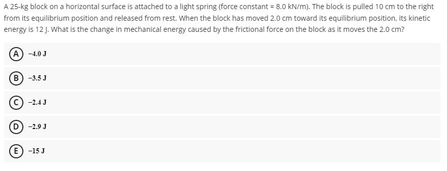 A 25-kg block on a horizontal surface is attached to a light spring (force constant = 8.0 kN/m). The block is pulled 10 cm to the right
from its equilibrium position and released from rest. When the block has moved 2.0 cm toward its equilibrium position, its kinetic
energy is 12 J. What is the change in mechanical energy caused by the frictional force on the block as it moves the 2.0 cm?
A) -4.0 J
B) -3.5 J
c) -2.4 J
D) -2.9 J
(E) -15 J
