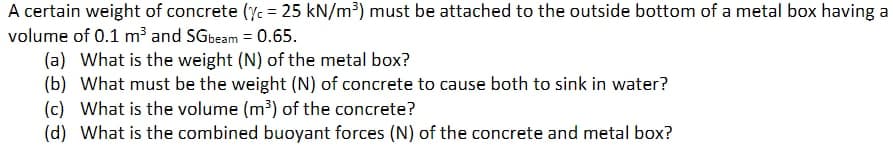 A certain weight of concrete (c = 25 kN/m³) must be attached to the outside bottom of a metal box having a
volume of 0.1 m³ and SGbeam = 0.65.
(a) What is the weight (N) of the metal box?
(b) What must be the weight (N) of concrete to cause both to sink in water?
(c) What is the volume (m³) of the concrete?
(d) What is the combined buoyant forces (N) of the concrete and metal box?