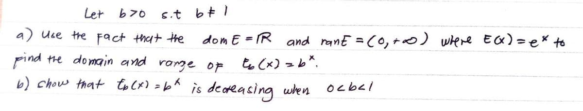 Let b>0
a) use the fact that the
Find the domain and range of
b) show that tb (x) = b^ is decreasing when
s.t b# 1
dom E = R and rant = (0,+∞0) where E(X)= ex to
Eb (x) = bx.
oc bel