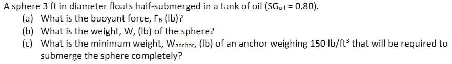 A sphere 3 ft in diameter floats half-submerged in a tank of oil (SGoil = 0.80).
(a) What is the buoyant force, FB (lb)?
(b) What is the weight, W, (lb) of the sphere?
(c) What is the minimum weight, Wanchor, (lb) of an anchor weighing 150 lb/ft³ that will be required to
submerge the sphere completely?