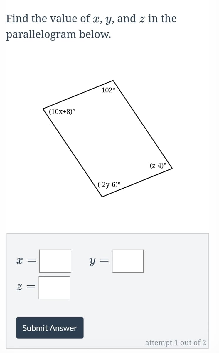 Find the value of x, y, and z in the
parallelogram below.
102°
(10x+8)°
(z-4)°
(-2y-6)°
y =
2 =
Submit Answer
attempt 1 out of 2
