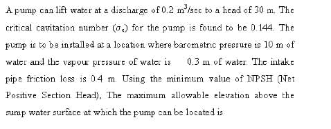 A pump can lift water at a discharge of 0.2 m'/sc to a head of 30 m. The
critical cavitation number (o.) for the pump is found to be 0. 144. The
pump is to be installed at a location where barometric pressure is 10 m of
water and the vapour pressure of water is
0.3 m of water. The intake
pipe friction loss is 04 m. Using the minimum value of NPSH (Net
Positive Section Head), The maximum allowable elevation above the
sump water surface at which the pump can be located is
