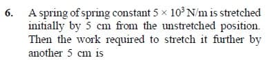 6. A spring of spring constant 5 x 10°N/m is stretched
initially by 5 cm from the unstretched position.
Then the work required to stretch it further by
another 5 cm is
