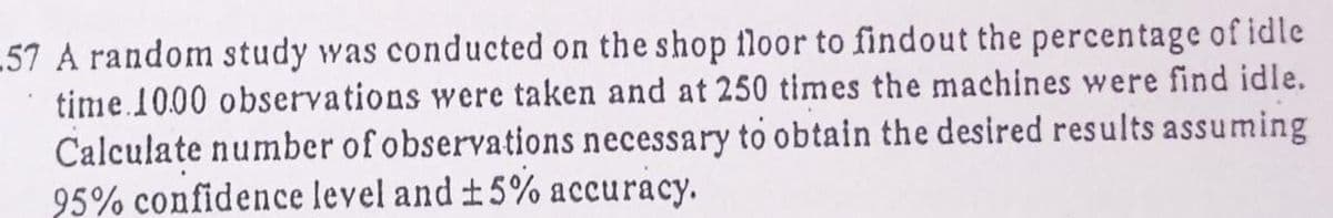 57 A random study was conducted on the shop floor to findout the percentage of idle
time.10.00 observations were taken and at 250 times the machines were find idle.
Calculate number of observations necessary to obtain the desired results assuming
95% confidence level and #5%
accuracy.
