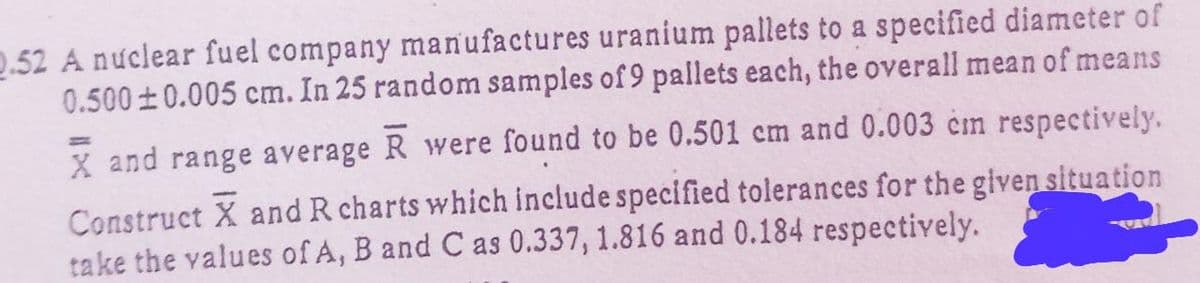 2.52 A nuclear fuel company manufactures uranium pallets to a specified diameter of
0.500±0.005 cm. In 25 random samples of 9 pallets each, the overall mean of means
X and range average R were found to be 0.501 cm and 0.003 cm respectively.
Construct X and R charts which include specified tolerances for the given situation
take the values of A, B and C as 0.337, 1.816 and 0.184 respectively.
