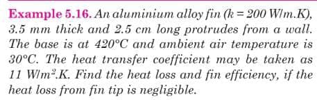 Example 5.16. An aluminium alloy fin (k= 200 W/m.K),
3.5 mm thick and 2.5 cm long protrudes from a wall.
The base is at 420°C and ambient air temperature is
30°C. The heat transfer coefficient may be taken as
11 Wlm2.K. Find the heat loss and fin efficiency, if the
heat loss from fin tip is negligible.
