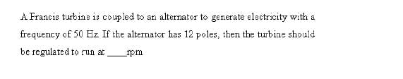 A Francis turbine is coupled to an alternator to generate electricity with a
frequency of 50 Hz If the alternator has 12 poles, then the turbine should
be regulated to run at
rpm
