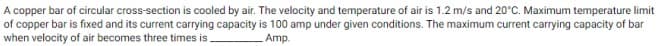A copper bar of circular cross-section is cooled by air. The velocity and temperature of air is 1.2 m/s and 20°C. Maximum temperature limit
of copper bar is fixed and its current carrying capacity is 100 amp under given conditions. The maximum current carrying capacity of bar
when velocity of air becomes three times is.
Amp.
