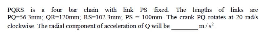 PQRS is a four bar chain
PQ=56.3mm; QR=120mm; RS=102.3mm; PS = 100mm. The crank PQ rotates at 20 rad/s
clockwise. The radial component of acceleration of Q will be
with link PS fixed. The lengths of links are
%3D
m/s².
