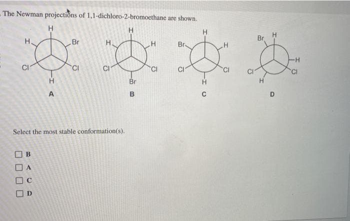 - The Newman projections of 1,1-dichloro-2-bromoethane are shown.
H
H
CI
[] B
0 A
00
H
A
C
[] D
Br
Select the most stable conformation(s).
CI
H
Br
B
CI
Br
CI
Br