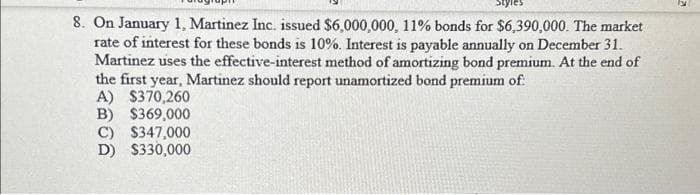 8. On January 1, Martinez Inc. issued $6,000,000, 11% bonds for $6,390,000. The market
rate of interest for these bonds is 10%. Interest is payable annually on December 31.
Martinez uses the effective-interest method of amortizing bond premium. At the end of
the first year, Martinez should report unamortized bond premium of
A) $370,260
B) $369,000
C) $347,000
D) $330,000
13