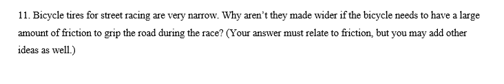 11. Bicycle tires for street racing are very narrow. Why aren't they made wider if the bicycle needs to have a large
amount of friction to grip the road during the race? (Your answer must relate to friction, but you may add other
ideas as well.)
