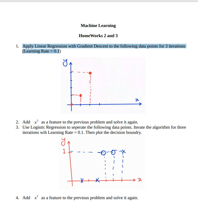 Machine Learning
Home Works 2 and 3
1. Apply Linear Regression with Gradient Descent to the following data points for 3 iterations
(Learning Rate = 0.1)
x
2. Add x² as a feature to the previous problem and solve it again.
3. Use Logistic Regression to seperate the following data points. Iterate the algorithm for three
iterations wih Learning Rate = 0.1. Then plot the decision boundry.
₁
1
>x
4. Add x² as a feature to the previous problem and solve it again.
X