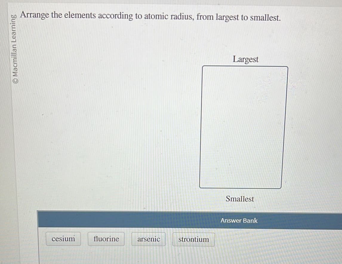 O Macmillan Learning
Arrange the elements according to atomic radius, from largest to smallest.
cesium
fluorine
arsenic
strontium
Largest
Smallest
Answer Bank