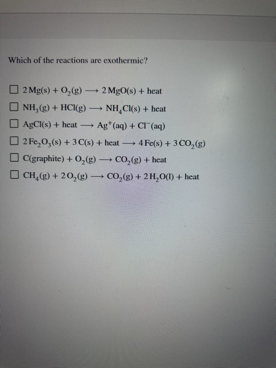 Which of the reactions are exothermic?
2 Mg(s) + O₂(g) -> 2 MgO(s) + heat
NH3(g) + HCl(g) - ->> NH₂Cl(s) + heat
AgCl(s) + heat →→→→ Ag (aq) + Cl(aq)
2 Fe₂O3(s) + 3 C(s) + heat -> 4 Fe(s) + 3 CO₂(g)
C(graphite) + O₂(g) → CO₂(g) + heat
CH₂(g) + 2O₂(g) →→→ CO₂(g) + 2 H₂O(1) + heat