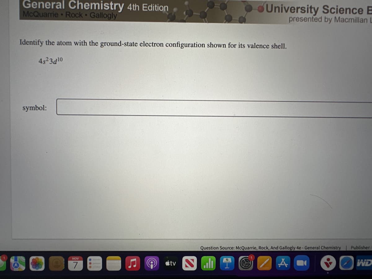 General Chemistry 4th Edition
McQuarrie Rock Gallogly
Identify the atom with the ground-state electron configuration shown for its valence shell.
4s²3d¹0
symbol:
NOV
7
University Science
tv Nall
presented by Macmillan L
Question Source: McQuarrie, Rock, And Gallogly 4e - General Chemistry | Publisher:
A
WD