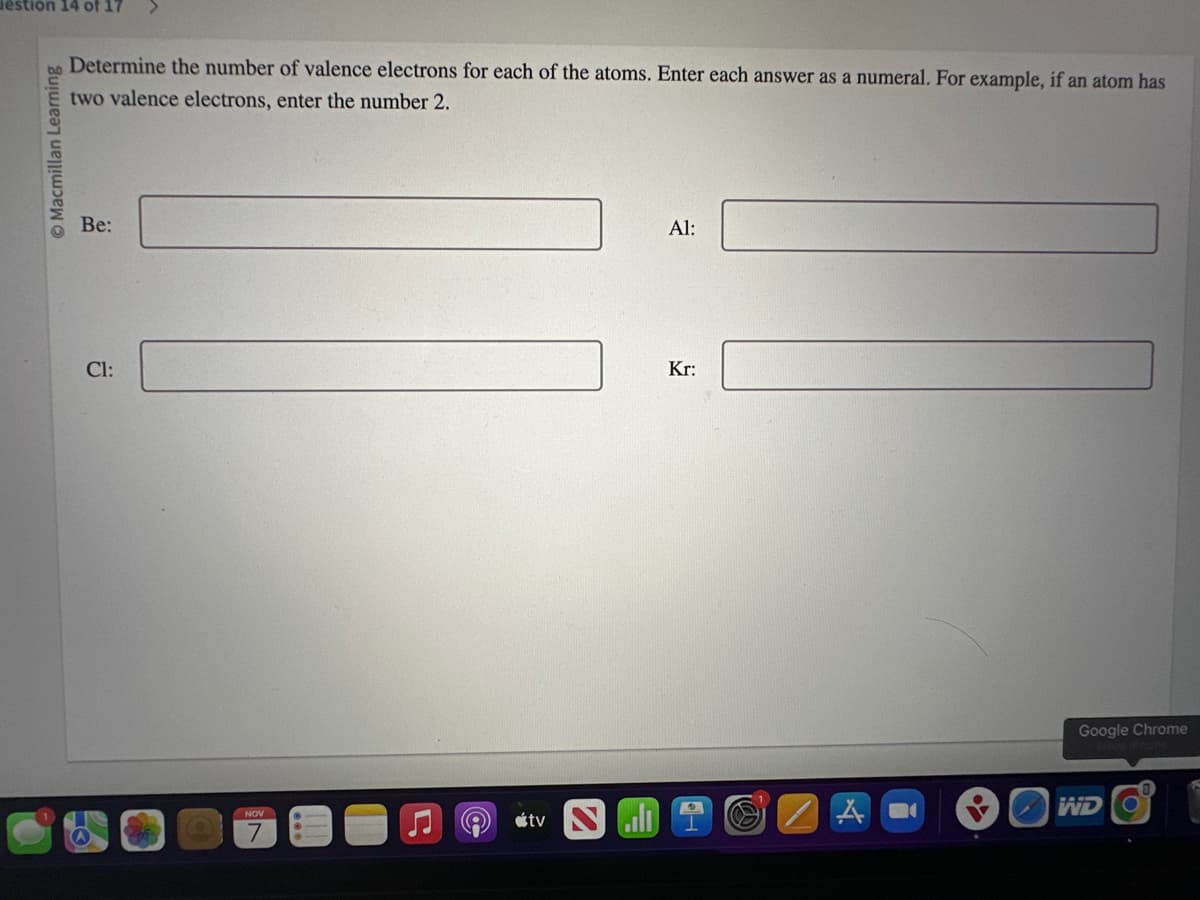 estion 14 of 17
Macmillan Learning
Determine the number of valence electrons for each of the atoms. Enter each answer as a numeral. For example, if an atom has
two valence electrons, enter the number 2.
Be:
Cl:
NOV
tv Nall
Al:
Kr:
A
Google Chrome
WD