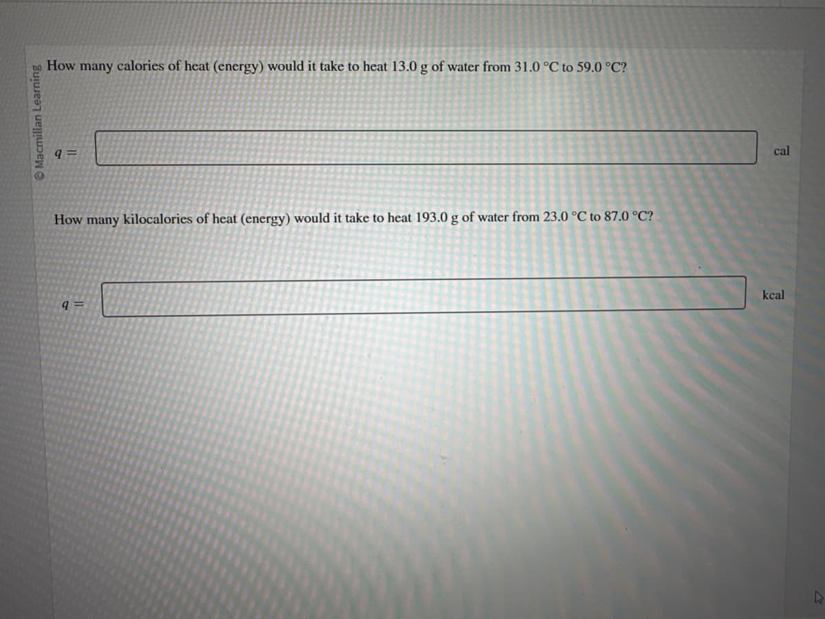 Macmillan Learning
How many calories of heat (energy) would it take to heat 13.0 g of water from 31.0 °C to 59.0 °C?
q=
How many kilocalories of heat (energy) would it take to heat 193.0 g of water from 23.0 °C to 87.0 °C?
9=
cal
kcal
W